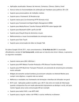  Aplicações atualizadas: Browser de Internet, Contactos, Câmara, Galeria, Email
 Acesso nativo às funcionalidades de aceleração por Hardware para gráficos 3D e 2D
 Suporte para processadores de múltiplos núcleos
 Suporte para a framework 3D Renderscript
 Suporte nativo para Live Streaming HTTP (formato m3u)
 Suporte para framework de Digital Rights Management (DRM)
 Suporte para Media/Picture Transfer Protocol (MTP/PTP) sobre ligação USB
 Suporte para Bluetooth A2DP e perfis de HSP
 Suporte para Drag & Drop de elementos visuais
 Melhoramentos e novas funcionalidades de animação nativas
 Suporte para Fake Touch
 Suporte para conversação de vídeo no Google Talk
Em pleno Google I/O de 2011, mais concretamente a 10 de Maio de 2011 é anunciada
oficialmente a versão 3.1 de Honeycomb, sendo que se trata de uma minor release, e apresenta
as seguintes novidades:
 Suporte nativo para USB ( USB Host )
 Suporte para MTP (Media-Transfer-Protocol) e PTP (Picture-Transfer-Protocol)
 Suporte para RTP (Real-time Transport Protocol), um protocolo de streaming de conteúdos
muito utilizado
 Widgets de tamanho variável (embora já existissem soluções no Android Market para
cumprir este objetivo, o suporte não era nativo)
 Melhorias e novidades nas frameworks de Animação e Interface de Utilizador em geral
 Wi-Fi Lock - Aplicações podem escolher que o Wi-Fi não entre em modo de hibernação
quando o dispositivo fica em modo adormecido (tipicamente ao desligar o ecrã), útil para
manter ligação ativa numa comunicação SIP por exemplo
 Suporte para áudio FLAC e raw ADTS AAC
 Suporte para a tag de <video> de HTML5 e outras melhorias no Browser
 