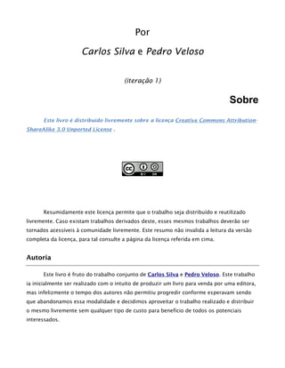 Por
Carlos Silva e Pedro Veloso
(iteração 1)
Sobre
Este livro é distribuído livremente sobre a licença Creative Commons Attribution-
ShareAlike 3.0 Unported License .
Resumidamente este licença permite que o trabalho seja distribuído e reutilizado
livremente. Caso existam trabalhos derivados deste, esses mesmos trabalhos deverão ser
tornados acessíveis à comunidade livremente. Este resumo não invalida a leitura da versão
completa da licença, para tal consulte a página da licença referida em cima.
Autoria
Este livro é fruto do trabalho conjunto de Carlos Silva e Pedro Veloso. Este trabalho
ia inicialmente ser realizado com o intuito de produzir um livro para venda por uma editora,
mas infelizmente o tempo dos autores não permitiu progredir conforme esperavam sendo
que abandonamos essa modalidade e decidimos aproveitar o trabalho realizado e distribuir
o mesmo livremente sem qualquer tipo de custo para benefício de todos os potenciais
interessados.
 