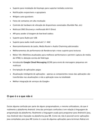  Suporte para instalação de Keymaps para suportar teclados externos
 Notificações expansíveis e agrupáveis
 Widgets auto-ajustáveis
 Fotos de contactos em alta resolução
 Controlo de hardware de vibração de dispositivos conectados (Rumble Pak, etc)
 Multicast DNS Discovery e melhorado Wi-Fi Direct
 API para aceder à listagem de low-level codecs
 Suporte para Áudio por USB
 Suporte para áudio multi-canal até 5.1 AAC
 Reencaminhamento de áudio, Media Router e Audio Chainning adicionados
 Melhoramentos de performance de Renderscript e novo suporte para texturas
 Motor V8 e WebView atualizados para melhorar performance e permitir captura de media
de HTML5 e deteção correta de field-type
 Introduzido Google Cloud Messaging (GCM) para envio de mensagens pequenas em
multicast
 Encriptação de aplicações pagas
 Atualização inteligente de aplicações - apenas as componentes novas das aplicações são
transferidas nas atualizações e não a aplicação nova na totalidade
 Melhor integração de serviços do Google+
O que é e o que não é
Existe alguma confusão por parte de alguns programadores, e mesmo utilizadores, do que é
realmente a plataforma Android. Uma das principais confusões é em relação à linguagem de
programação da plataforma. Realmente a linguagem usada para programar para Android é Java,
mas Android não é baseado na plataforma Java ME. Como tal, não é possível correr aplicações
Java compiladas para Java ME (como é o caso de algumas aplicações para terminais Nokia) em
 