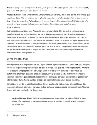 Android. Isto porque a máquina virtual de Java que executa o código em Android é a Dalvik VM,
que é uma VM6
otimizada para terminais móveis.
Android também não é simplesmente uma camada aplicacional, sendo que define muito mais que
isso. Quando se fala em Android como plataforma, estamos a falar desde o Kernel que corre no
dispositivo (Linux), até às Aplicações em si passando por bibliotecas nativas, bibliotecas da API, e
como é óbvio, a camada Aplicacional e de Serviços fornecidos pela plataforma aos
programadores.
Outra grande confusão, é se o Android é um telemóvel. Para além de todo o software que a
plataforma Android define, também faz parte da plataforma um design de referência para os
fabricantes de terminais se basearem para o desenvolvimento dum novo terminal, mas não há
uma rigidez nos componentes que têm de ser aplicados nesses terminais. Por isso, a plataforma
possibilita aos fabricantes a utilização da plataforma Android em vários tipos de terminais, desde
terminais de gama baixa até aos topo de gama da marca, sendo que Android pode ser utilizado
até em equipamentos que não dispõe de uma utilização para tele-comunicações como em
eletrodomésticos inteligentes, etc.
Componentes Base
A componente mais importante de toda a plataforma, é provavelmente a Dalvik VM. Esta máquina
virtual é a responsável pela execução de todo o código Java que faz parte da plataforma Android.
Foi criada por um programador da Google (Dan Bornstein) com o intuito de ser “base” da
plataforma. É também bastante diferente das Java VMs que são usadas normalmente noutros
sistemas operativos pois esta está especialmente otimizada para que os programas possam ser
interpretados duma forma rápida e eficaz e ao mesmo tempo usando pouca memória.
Como já deve ser do seu conhecimento, o Kernel usado pela plataforma é o Kernel Linux. Este
conta com algumas alterações para que todo o software possa executar sem problemas. Algumas
destas alterações incluídas no Kernel são:
 Android Debug Bridge (adb): Usado para aceder ao terminal via USB ou TCP/IP e poder
obter informações de sistema como logs, aceder à shell do terminal, enviar e receber
ficheiros, etc.
6 Máquina Virtual
 