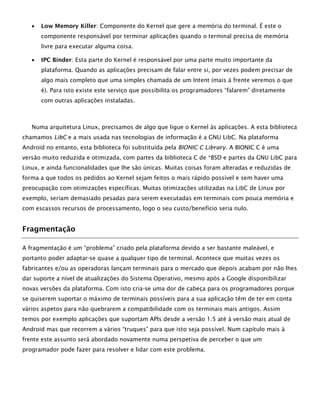  Low Memory Killer: Componente do Kernel que gere a memória do terminal. É este o
componente responsável por terminar aplicações quando o terminal precisa de memória
livre para executar alguma coisa.
 IPC Binder: Esta parte do Kernel é responsável por uma parte muito importante da
plataforma. Quando as aplicações precisam de falar entre si, por vezes podem precisar de
algo mais completo que uma simples chamada de um Intent (mais à frente veremos o que
é). Para isto existe este serviço que possibilita os programadores “falarem” diretamente
com outras aplicações instaladas.
Numa arquitetura Linux, precisamos de algo que ligue o Kernel às aplicações. A esta biblioteca
chamamos LibC e a mais usada nas tecnologias de informação é a GNU LibC. Na plataforma
Android no entanto, esta biblioteca foi substituída pela BIONIC C Library. A BIONIC C é uma
versão muito reduzida e otimizada, com partes da biblioteca C de *BSD e partes da GNU LibC para
Linux, e ainda funcionalidades que lhe são únicas. Muitas coisas foram alteradas e reduzidas de
forma a que todos os pedidos ao Kernel sejam feitos o mais rápido possível e sem haver uma
preocupação com otimizações específicas. Muitas otimizações utilizadas na LibC de Linux por
exemplo, seriam demasiado pesadas para serem executadas em terminais com pouca memória e
com escassos recursos de processamento, logo o seu custo/benefício seria nulo.
Fragmentação
A fragmentação é um “problema” criado pela plataforma devido a ser bastante maleável, e
portanto poder adaptar-se quase a qualquer tipo de terminal. Acontece que muitas vezes os
fabricantes e/ou as operadoras lançam terminais para o mercado que depois acabam por não lhes
dar suporte a nível de atualizações do Sistema Operativo, mesmo após a Google disponibilizar
novas versões da plataforma. Com isto cria-se uma dor de cabeça para os programadores porque
se quiserem suportar o máximo de terminais possíveis para a sua aplicação têm de ter em conta
vários aspetos para não quebrarem a compatibilidade com os terminais mais antigos. Assim
temos por exemplo aplicações que suportam APIs desde a versão 1.5 até à versão mais atual de
Android mas que recorrem a vários “truques” para que isto seja possível. Num capítulo mais à
frente este assunto será abordado novamente numa perspetiva de perceber o que um
programador pode fazer para resolver e lidar com este problema.
 