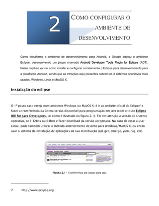 222
1
CCOOMMOO CCOONNFFIIGGUURRAARR OO
AAMMBBIIEENNTTEE DDEE
DDEESSEENNVVOOLLVVIIMMEENNTTOO
Como plataforma e ambiente de desenvolvimento para Android, a Google adotou o ambiente
Eclipse, desenvolvendo um plugin chamado Android Developer Tools Plugin for Eclipse (ADT).
Neste capítulo vai ver como instalar e configurar corretamente o Eclipse para desenvolvimento para
a plataforma Android, sendo que as introções aqui presentes cobrem os 3 sistemas operativos mais
usados, Windows, Linux e MacOS X.
Instalação do eclipse
O 1º passo caso esteja num ambiente Windows ou MacOS X, é ir ao website oficial do Eclipse7
e
fazer a transferência da última versão disponível para programação em Java (com o título Eclipse
IDE for Java Developers, tal como é ilustrado na figura 2.1). Ter em atenção a versão do sistema
operativo, se é 32bits ou 64bits e fazer download da versão apropriada. No caso de estar a usar
Linux, pode também utilizar o método anteriormente descrito para Windows/MacOS X, ou então
usar o sistema de instalação de aplicações da sua distribuição (apt-get, emerge, yum, rug, etc).
FFIIGGUURRAA 22..1 –– Transferência do Eclipse para Java
7 http://www.eclipse.org
 