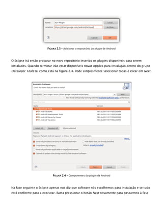 FFIIGGUURRAA 22..33 –– Adicionar o repositório do plugin de Android
O Eclipse irá então procurar no novo repositório inserido os plugins disponíveis para serem
instalados. Quando terminar irão estar disponíveis novas opções para instalação dentro do grupo
Developer Tools tal como está na figura 2.4. Pode simplesmente selecionar todas e clicar em Next.
FFIIGGUURRAA 22..44 –– Componentes do plugin de Android
Na fase seguinte o Eclipse apenas nos diz que software nós escolhemos para instalação e se tudo
está conforme para a executar. Basta pressionar o botão Next novamente para passarmos à fase
 