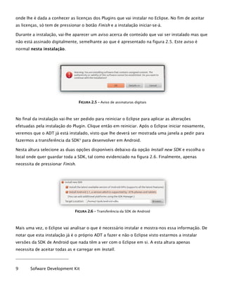 onde lhe é dada a conhecer as licenças dos Plugins que vai instalar no Eclipse. No fim de aceitar
as licenças, só tem de pressionar o botão Finish e a instalação iniciar-se-á.
Durante a instalação, vai-lhe aparecer um aviso acerca de conteúdo que vai ser instalado mas que
não está assinado digitalmente, semelhante ao que é apresentado na figura 2.5. Este aviso é
normal nesta instalação.
FFIIGGUURRAA 22..55 –– Aviso de assinaturas digitais
No final da instalação vai-lhe ser pedido para reiniciar o Eclipse para aplicar as alterações
efetuadas pela instalação do Plugin. Clique então em reiniciar. Após o Eclipse iniciar novamente,
veremos que o ADT já está instalado, visto que lhe deverá ser mostrada uma janela a pedir para
fazermos a transferência da SDK9
para desenvolver em Android.
Nesta altura selecione as duas opções disponíveis debaixo da opção Install new SDK e escolha o
local onde quer guardar toda a SDK, tal como evidenciado na figura 2.6. Finalmente, apenas
necessita de pressionar Finish.
FFIIGGUURRAA 22..66 –– Transferência da SDK de Android
Mais uma vez, o Eclipse vai analisar o que é necessário instalar e mostra-nos essa informação. De
notar que esta instalação já é o próprio ADT a fazer e não o Eclipse visto estarmos a instalar
versões da SDK de Android que nada têm a ver com o Eclipse em si. A esta altura apenas
necessita de aceitar todas as e carregar em Install.
9 Sofware Development Kit
 