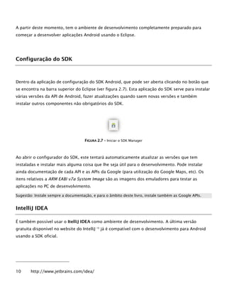 A partir deste momento, tem o ambiente de desenvolvimento completamente preparado para
começar a desenvolver aplicações Android usando o Eclipse.
Configuração do SDK
Dentro da aplicação de configuração do SDK Android, que pode ser aberta clicando no botão que
se encontra na barra superior do Eclipse (ver figura 2.7). Esta aplicação do SDK serve para instalar
várias versões da API de Android, fazer atualizações quando saem novas versões e também
instalar outros componentes não obrigatórios do SDK.
FFIIGGUURRAA 22..77 –– Iniciar o SDK Manager
Ao abrir o configurador do SDK, este tentará automaticamente atualizar as versões que tem
instaladas e instalar mais alguma coisa que lhe seja útil para o desenvolvimento. Pode instalar
ainda documentação de cada API e as APIs da Google (para utilização do Google Maps, etc). Os
itens relativos a ARM EABI v7a System Image são as imagens dos emuladores para testar as
aplicações no PC de desenvolvimento.
Sugestão: Instale sempre a documentação, e para o âmbito deste livro, instale também as Google APIs.
IntelliJ IDEA
É também possível usar o ItelliJ IDEA como ambiente de desenvolvimento. A última versão
gratuita disponível no website do IntelliJ 10
já é compatível com o desenvolvimento para Android
usando a SDK oficial.
10 http://www.jetbrains.com/idea/
 