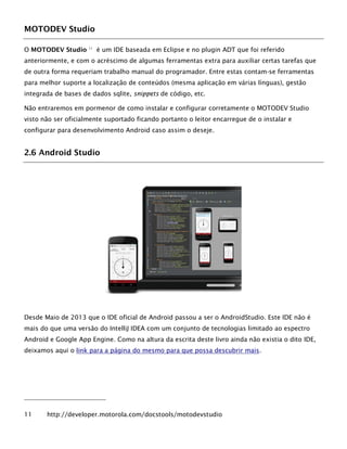 MOTODEV Studio
O MOTODEV Studio 11
é um IDE baseada em Eclipse e no plugin ADT que foi referido
anteriormente, e com o acréscimo de algumas ferramentas extra para auxiliar certas tarefas que
de outra forma requeriam trabalho manual do programador. Entre estas contam-se ferramentas
para melhor suporte a localização de conteúdos (mesma aplicação em várias línguas), gestão
integrada de bases de dados sqlite, snippets de código, etc.
Não entraremos em pormenor de como instalar e configurar corretamente o MOTODEV Studio
visto não ser oficialmente suportado ficando portanto o leitor encarregue de o instalar e
configurar para desenvolvimento Android caso assim o deseje.
2.6 Android Studio
Desde Maio de 2013 que o IDE oficial de Android passou a ser o AndroidStudio. Este IDE não é
mais do que uma versão do IntelliJ IDEA com um conjunto de tecnologias limitado ao espectro
Android e Google App Engine. Como na altura da escrita deste livro ainda não existia o dito IDE,
deixamos aqui o link para a página do mesmo para que possa descubrir mais.
11 http://developer.motorola.com/docstools/motodevstudio
 