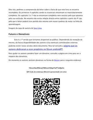 Dito isto, pedimos a compreensão do leitor sobre o facto de que este livro se encontra
incompleto. Os primeiros 4 capítulos sendo os essenciais encontram-se maioriatariemente
completos. Os capítulos 5 e 7 não se encontram completos nem revistos pelo que optamos
pela sua exclusão. No entanto não existe relação directa entre capítulos a partir do 4º cap.
pelo que o leitor poderá tirar partido dos mesmo sem recear quebras de maior na linha de
aprendizagem.
Imagem da capa de autoria de Sara Lima.
Futuro e Donativos
Esta é a 1ª versão que tornamos disponível ao público. Dependendo da recepção da
mesma, da futura disponibilidade dos autores e/ou eventuais contribuições externas
poderão existir novas versões deste documento. Para tal consulte a página que os
autores dedicaram a esse propósito no fórum androidPT.
Para ajudar os autores pondere fazer um donativo; consulte a página em cima para ver o
impacto dos donativos.
De momento os autores aceitam donativos na forma de Bitcoin para o seguinte endereço:
1GcxrHzcRGnxjYB4Liz1GbpiYaFTw9je3v
QR Code do endereço Bitcoint apresentado em cima
 