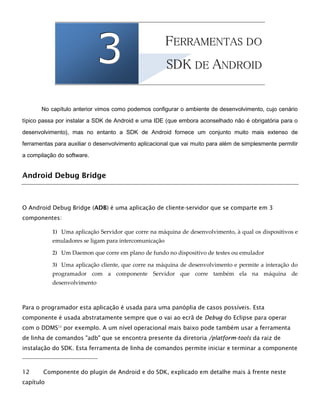 333 2
FFEERRRRAAMMEENNTTAASS DDOO
3
SSDDKK DDEE AANNDDRROOIIDD
No capítulo anterior vimos como podemos configurar o ambiente de desenvolvimento, cujo cenário
típico passa por instalar a SDK de Android e uma IDE (que embora aconselhado não é obrigatória para o
desenvolvimento), mas no entanto a SDK de Android fornece um conjunto muito mais extenso de
ferramentas para auxiliar o desenvolvimento aplicacional que vai muito para além de simplesmente permitir
a compilação do software.
Android Debug Bridge
O Android Debug Bridge (ADB) é uma aplicação de cliente-servidor que se comparte em 3
componentes:
1) Uma aplicação Servidor que corre na máquina de desenvolvimento, à qual os dispositivos e
emuladores se ligam para intercomunicação
2) Um Daemon que corre em plano de fundo no dispositivo de testes ou emulador
3) Uma aplicação cliente, que corre na máquina de desenvolvimento e permite a interação do
programador com a componente Servidor que corre também ela na máquina de
desenvolvimento
Para o programador esta aplicação é usada para uma panóplia de casos possíveis. Esta
componente é usada abstratamente sempre que o vai ao ecrã de Debug do Eclipse para operar
com o DDMS12
por exemplo. A um nível operacional mais baixo pode também usar a ferramenta
de linha de comandos "adb" que se encontra presente da diretoria /platform-tools da raiz de
instalação do SDK. Esta ferramenta de linha de comandos permite iniciar e terminar a componente
12 Componente do plugin de Android e do SDK, explicado em detalhe mais à frente neste
capítulo
 