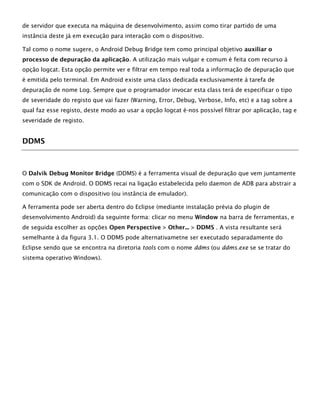 de servidor que executa na máquina de desenvolvimento, assim como tirar partido de uma
instância deste já em execução para interação com o dispositivo.
Tal como o nome sugere, o Android Debug Bridge tem como principal objetivo auxiliar o
processo de depuração da aplicação. A utilização mais vulgar e comum é feita com recurso à
opção logcat. Esta opção permite ver e filtrar em tempo real toda a informação de depuração que
é emitida pelo terminal. Em Android existe uma class dedicada exclusivamente à tarefa de
depuração de nome Log. Sempre que o programador invocar esta class terá de especificar o tipo
de severidade do registo que vai fazer (Warning, Error, Debug, Verbose, Info, etc) e a tag sobre a
qual faz esse registo, deste modo ao usar a opção logcat é-nos possível filtrar por aplicação, tag e
severidade de registo.
DDMS
O Dalvik Debug Monitor Bridge (DDMS) é a ferramenta visual de depuração que vem juntamente
com o SDK de Android. O DDMS recai na ligação estabelecida pelo daemon de ADB para abstrair a
comunicação com o dispositivo (ou instância de emulador).
A ferramenta pode ser aberta dentro do Eclipse (mediante instalação prévia do plugin de
desenvolvimento Android) da seguinte forma: clicar no menu Window na barra de ferramentas, e
de seguida escolher as opções Open Perspective > Other... > DDMS . A vista resultante será
semelhante à da figura 3.1. O DDMS pode alternativametne ser executado separadamente do
Eclipse sendo que se encontra na diretoria tools com o nome ddms (ou ddms.exe se se tratar do
sistema operativo Windows).
 