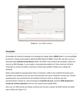FFIIGGUURRAA 33..2 –– Vista DDMS no Eclipse
Emulador
O emulador de Android é baseado na tecnologia de código aberto QEMU dado à sua versatilidade
de permitir emular processadores Advanced RISC Machine (ARM) e Intel x86, que por sua vez é
abstraído pelo Android Virtual Device (AVD). Um AVD é uma instância de emulador criada com
recurso ao SDK Manager. A sua criação e manuseamento podem ser feitos tanto por linha de
comandos ou através do editor visual para o efeito (que também integra com o plugin de
Android).
Dada a diversidade de equipamentos físicos existentes o AVD é uma exelente ferramena para
combater essa têndencia uma vez que torna possível criar várias instâncias virtuais que simulam
equipamentos com características de hardware distintas. Entre os atributos que são
parametrizáveis contam-se a descriminação do tamanho de ecrã, memória RAM disponível e
versão do sistema operativo (com ou sem suporte para Google APIs).
Para criar um AVD através do Eclipse, primeiro tem de abrir o gestor de AVDs através do botão
para o efeito (ver figura 3.2).
 