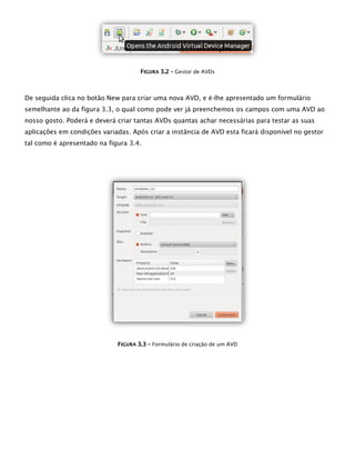 FFIIGGUURRAA 33..22 –– Gestor de AVDs
De seguida clica no botão New para criar uma nova AVD, e é-lhe apresentado um formulário
semelhante ao da figura 3.3, o qual como pode ver já preenchemos os campos com uma AVD ao
nosso gosto. Poderá e deverá criar tantas AVDs quantas achar necessárias para testar as suas
aplicações em condições variadas. Após criar a instância de AVD esta ficará disponível no gestor
tal como é apresentado na figura 3.4.
FFIIGGUURRAA 33..33 –– Formulário de criação de um AVD
 
