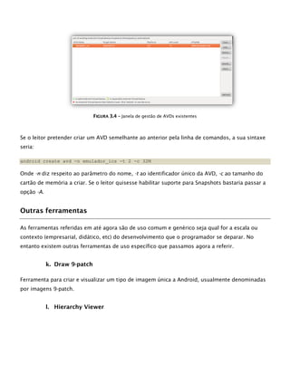FFIIGGUURRAA 33..44 –– Janela de gestão de AVDs existentes
Se o leitor pretender criar um AVD semelhante ao anterior pela linha de comandos, a sua sintaxe
seria:
android create avd -n emulador_ics -t 2 -c 32M
Onde -n diz respeito ao parâmetro do nome, -t ao identificador único da AVD, -c ao tamanho do
cartão de memória a criar. Se o leitor quisesse habilitar suporte para Snapshots bastaria passar a
opção -A.
Outras ferramentas
As ferramentas referidas em até agora são de uso comum e genérico seja qual for a escala ou
contexto (empresarial, didático, etc) do desenvolvimento que o programador se deparar. No
entanto existem outras ferramentas de uso específico que passamos agora a referir.
k. Draw 9-patch
Ferramenta para criar e visualizar um tipo de imagem única a Android, usualmente denominadas
por imagens 9-patch.
l. Hierarchy Viewer
 