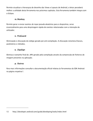 Permite visualizar a hierarquia de desenho das Views e Layouts de Android, o leitor perceberá
melhor a utilidade desta ferramenta nos próximos capítulos. Esta ferramenta também integra com
o Eclipse.
m. Monkey
Permite gerar e enviar eventos de input pseudo-aleatórios para o dispositivo, serve
essencialmente para uma despistagem rápida de eventos relacionadas com a interação do
utilizador.
n. ProGuard
Otimização e ofuscação do código gerado por pré-compilação. A ofuscação renomeia Classes,
parâmetros e métodos.
o. Zipalign
Otimiza o tamanho final do .APK gerado pela compilação através da compressão de ficheiros de
imagem presentes na aplicação.
p. Outros
Para mais informações consultar a documentação oficial relativa às ferramentas da SDK Android
na página respetiva13
.
13 http://developer.android.com/guide/developing/tools/index.html
 