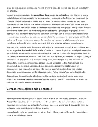 a sua e outra qualquer aplicação ou mesmo premir o botão de energia para colocar o dispositivo
em standby.
Um outro ponto importante é a capacidade de resposta da aplicação, e este é talvez o ponto
mais habitualmente desprezado por programadores iniciantes à plataforma. Por capacidade de
resposta entende-se que ao disputar uma acção de carácter moroso o dispositivo não fique
bloqueado durante mais do que meros segundos na aplicação sem o utilizador poder intaragir
com o terminal. Neste caso o ideal é fazer esse tipo de tarefas num processo no plano de fundo e
providenciar notificações ao utilizador para que este tenha a percepção do progresso dessa
operação, mas ao mesmo tempo poder continuar a interagir com a aplicação em áreas que não
requeiram que o resultado da operação demorada tenha terminado. Por exemplo, se o utilizador
estiver no Browser, certamente quer poder transitar para uma nova página enquanto uma
transferência de um ficheiro que foi entretanto iniciada seja efectuada em segundo plano.
Nas aplicações móveis, mais do que nas aplicações de computador pessoal, é necessário ter em
vista a organização visual da informação. Como o ecrã de um dispositivo móvel pode ser muitas
vezes inferior em resolução comparativamente ao ecrã de um computador as aplicações deverão
ser pensadas tendo em conta esse fator. Com uma boa organização do layout da página consegue
encapsular em pequenas áreas muita informação útil, mas atenção para não reduzir nem
compactar a informação em demasia porque senão o utilizador poderá ficar confuso pela
proximidade da mesma, e ao mesmo tempo se no meio dessa informação houverem
componentes que respondem ao toque não convém que 2 elementos deste tipo estejam
demasiado próximos porque senão irá causar muitos “falsos toques” por parte do utilizador.
As considerações aqui faladas são de um âmbito genérico em Android, sendo que a mais
discussões de melhores práticas serão expostas ao longo do livro conforme se encaixem no
contexto do capítulo em que se inserem.
Componentes aplicacionais de Android
As componentes de uma aplicação são os blocos básicos de construção da mesma. A SDK de
Android fornece vários blocos diferentes, sendo que através de cada um destes o sistema
consegue interagir com sua aplicação. Nem todos estes têm um caráter de interacção direta do
utilizador como poderá compreender de seguida.
Uma aplicação pode ser constituída por vários destes blocos, e estes blocos são comunicáveis
entre si na maioria dos casos.
 