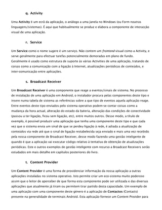 q. Activity
Uma Activity é um ecrã da aplicação, o análogo a uma Janela no Windows (ou Form noutras
linguagens/sistemas). É aqui que habitualmente se produz e elabora a componente de interacção
visual de uma aplicação.
r. Service
Um Service como o nome sugere é um serviço. Não contem um frontend visual como a Activity, e
serve geralmente para efectuar tarefas potencialmente demoradas em plano de fundo.
Geralmente é usado como estrutura de suporte às várias Activities de uma aplicação, tratando de
coisas como a comunicação com a ligação à Internet, atualizações periódicas de conteúdos, e
inter-comunicação entre aplicações.
s. Broadcast Receiver
Um Broadcast Receiver é uma componente que reage a eventos/sinais de sistema. No processo
de instalação de uma aplicação em Android, o instalador procura pelas componentes deste tipo e
insere numa tabela de sistema as referências sobre a que tipo de eventos aquela aplicação reage.
Entre eventos deste tipo enviados pelo sistema operativo podem-se contar coisas como a
mudança da hora actual, alteração do estado da bateria, alteração das condições de conectividade
(passou a ter ligação, ficou sem ligação, etc), entre muitos outros. Desse modo, a título de
exemplo, é possível produzir uma aplicação que tenha uma componente deste tipo e que cada
vez que o sistema envia um sinal de que se perdeu ligação à rede, é adiada a atualização de
conteúdos via rede até que o sinal de ligação restabelecida seja enviado e mais uma vez recebido
pela nossa componente de Broadcast Receiver, desse modo fazendo uma gestão inteligente de
quando é que a aplicação vai executar código relativo à tentativa de obtenção de atualizações
periódicas. Este e outros exemplos de gestão inteligente com recurso a Broadcast Receivers serão
estudados em mais detalhe em capítulos posteriores do livro.
t. Content Provider
Um Content Provider é uma forma de providenciar informação da nossa aplicação a outras
aplicações instaladas no sistema operativo. Isto permite criar um eco-sistema muito poderoso
assim que o leitor de aperceber de que forma esta componente pode ser utilizada e das diversas
aplicações que atualmente já tiram ou permitem tirar partido desta capacidade. Um exemplo de
uma aplicação com uma componente deste género é a aplicação de Contactos (Contacts)
presente na generalidade de terminais Android. Esta aplicação fornece um Content Provider para
 