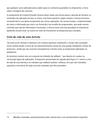 que qualquer outra aplicação possa saber quais os contactos guardados no dispositivo, e iterar
sobre a listagem dos mesmos.
A componente de Content Provider fornece deste modo uma forma geral e abstrata de fornecer os
conteúdos da aplicação em que se insere, esta forma genérica segue sempre a mesma estrutura
tornando fácil o uso desta componente por outras aplicações. Ao mesmo tempo, a implementação
de como a informação que está a ser fornecida é da escolha do programador, que pode mesmo
controlar que tipo de informação é fornecida e a forma como esta está guardada no dispositivo
(podendo mesmo estar na nuvem ao invés de fisicamente no dispositivo por exemplo).
Ciclo de vida de uma Activity
Tal como já foi referido o Android é um sistema operativo multitarefa, e tendo sido concebido
nesse sentido desde o inicio do seu desenvolvimento consta de uma gestão inteligente e eficaz de
processos, sendo que isto acarreta consequências à forma como se programam aplicações na
plataforma.
As Activities contam com um conjunto de métodos de callback 15
que devem ser usados na
construção lógica de aplicações. O diagrama apresentado de seguida pela figura 4.1 ilustra o ciclo
de vida de uma Activity e os métodos que callback (onStart, onPause, etc) que são chamados
aquando a ocorrência de cada uma das condições que lhes precedem.
15 Métodos chamados automaticamente pelo sistema face a um acontecimento específico
 
