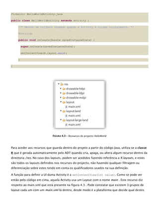 Ficheiro: HelloWorldActivity.java
public class HelloWorldActivity extends Activity {
/** Método de Callback chamado quando a Activity é criada inicialmente. */
@Override
public void onCreate(Bundle savedInstanceState) {
super.onCreate(savedInstanceState);
setContentView(R.layout.main);
}
}
FFIIGGUURRAA 44..33 –– Resources do projecto HelloWorld
Para aceder aos recursos que guarda dentro do projeto a partir do código Java, utiliza-se a classe
R que é gerada automaticamente pelo ADT quando cria, apaga, ou altera algum recurso dentro da
directoria /res. No caso dos layouts, podem ser acedidos fazendo referência a R.layouts, e estes
são todos os layouts definidos nos recursos do projecto, não havendo qualquer filtragem ou
diferenciação sobre estes tendo em conta os qualificadores usados na sua definição.
A função para definir a UI duma Activity é a setContentView(int value). Como se pode ver
então pelo código em cima, aquela Activity usa um Layout com o nome main . Este recurso diz
respeito ao main.xml que está presente na figura 4.3 . Pode constatar que existem 3 grupos de
layout cada um com um main.xml lá dentro, desde modo é a plataforma que decide qual destes
 