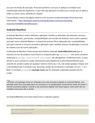 vai usar em tempo de execução. Procurará primeiro o um que se aplique à condição e/ou
especificação atual do dispositivo, e caso não seja aplicável irá então usar a versão que se aplica a
todos os outros casos, definida em /layout.
É aconselhada a leitura da página relativa a este assunto na documentação oficial para mais
informações : http://developer.android.com/guide/topics/resources/providing-
resources.html#AlternativeResources .
Android Manifest
O Android Manifest é onde é definida a aplicação. Contém as definições das Activities, Services,
Broadcast Receivers, permissões, compatibilidade com versões de Android, entre outros aspectos
para que tanto o Android Market e o dispositivo possam filtrar aplicações por compatibilidade,
para gerir acessos a recursos da própria aplicação e gerir também acessos da aplicação a recursos
do sistema e/ou de outras aplicações.
A definição do Manifest é feita através dum ficheiro chamado AndroidManifest.xml que se
encontra na raiz do projecto. Este ficheiro é composto pela tag <manifest> com vários atributos
sendo que o package, versionCode e versionName são obrigatórios. A diferença entre os dois
últimos é que o primeiro é usado internamente pela plataforma (e pelo Android Market) para
controlo de versões e pode ser qualquer número inteiro (p.e. 25), não tendo qualquer relação com
o versionName que é somente uma “descrição verbal” da versão para o utilizador ver (p.e. “1.0.5
Beta”). O atributo package é o package name que foi atribuído à aplicação quando esta foi
criada.
Após um package name ser utilizado com uma assinatura digital no Android Market, este
package name fica reservado para uso exclusivo e as atualizações consecutivas terão de conter a
mesma assinatura digital. Guarde a sua assinatura digital num local seguro, tanto para não ser
roubada como para não a perder.
Um AndroidManifest.xml muito básico teria o seguinte aspecto:
<manifest xmlns:android="http://schemas.android.com/apk/res/android”
package="org.hello_world"
android:versionCode="1"
 