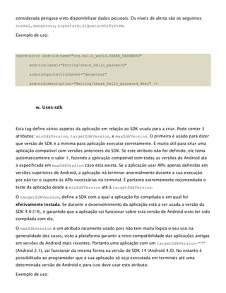 considerada perigosa visto disponibilizar dados pessoais. Os níveis de alerta são os seguintes:
normal, dangerous, signature, signatureOrSystem.
Exemplo de uso:
<permission android:name="org.hello_world.SHARE_PASSWORD"
android:label="@string/share_hello_password"
android:protectionLevel="dangerous"
android:description="@string/share_hello_password_desc" />
w. Uses-sdk
Esta tag define vários aspetos da aplicação em relação ao SDK usada para a criar. Pode conter 3
atributos: minSdkVersion, targetSdkVersion, e maxSdkVersion. O primeiro é usado para dizer
que versão de SDK é a mínima para aplicação executar corretamente. É muito útil para criar uma
aplicação compatível com versões anteriores do SDK. Se este atributo não for definido, ele toma
automaticamente o valor 1, fazendo a aplicação compatível com todas as versões de Android até
à especificada em maxSdkVersion caso esta exista. Se a aplicação usar APIs apenas definidas em
versões superiores de Android, a aplicação irá terminar anormalmente durante a sua execução
por não ter o suporte às APIs necessárias no terminal. É portanto extremamente recomendado o
teste da aplicação desde a minSdkVersion até à targetSdkVersion.
O targetSdkVersion, define a SDK com a qual a aplicação foi compilada e em qual foi
efetivamente testada. Se durante o desenvolvimento da aplicação está a ser usada a versão da
SDK 4.0 (14), é garantido que a aplicação vai funcionar sobre esta versão de Android visto ter sido
compilada com ela.
O maxSdkVersion é um atributo raramente usado pois não tem muita lógica o seu uso na
generalidade dos casos, visto a plataforma garantir a retro-compatibilidade das aplicações antigas
em versões de Android mais recentes. Portanto uma aplicação com um targetSdkVersion=”7”
(Android 2.1), vai funcionar da mesma forma na versão de SDK 14 (Android 4.0). No entanto é
possibilitado ao programador que a sua aplicação só seja executada em terminais até uma
determinada versão de Android e para isso deve usar este atributo.
Exemplo de uso:
 