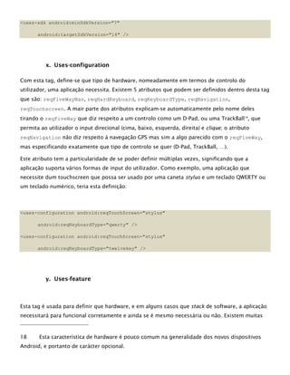 <uses-sdk android:minSdkVersion="7"
android:targetSdkVersion="14" />
x. Uses-configuration
Com esta tag, define-se que tipo de hardware, nomeadamente em termos de controlo do
utilizador, uma aplicação necessita. Existem 5 atributos que podem ser definidos dentro desta tag
que são: reqFiveWayNav, reqHardKeyboard, reqKeyboardType, reqNavigation,
reqTouchscreen. A mair parte dos atributos explicam-se automaticamente pelo nome deles
tirando o reqFiveWay que diz respeito a um controlo como um D-Pad, ou uma TrackBall18
, que
permita ao utilizador o input direcional (cima, baixo, esquerda, direita) e clique; o atributo
reqNavigation não diz respeito à navegação GPS mas sim a algo parecido com o reqFiveWay,
mas especificando exatamente que tipo de controlo se quer (D-Pad, TrackBall, …).
Este atributo tem a particularidade de se poder definir múltiplas vezes, significando que a
aplicação suporta vários formas de input do utilizador. Como exemplo, uma aplicação que
necessite dum touchscreen que possa ser usado por uma caneta stylus e um teclado QWERTY ou
um teclado numérico, teria esta definição:
<uses-configuration android:reqTouchScreen="stylus"
android:reqKeyboardType="qwerty" />
<uses-configuration android:reqTouchScreen="stylus"
android:reqKeyboardType="twelvekey" />
y. Uses-feature
Esta tag é usada para definir que hardware, e em alguns casos que stack de software, a aplicação
necessitará para funcional corretamente e ainda se é mesmo necessária ou não. Existem muitas
18 Esta característica de hardware é pouco comum na generalidade dos novos dispositivos
Android, e portanto de carácter opcional.
 