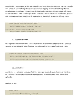 possibilidades para esta tag, e descreve-las todas aqui seria demasiado extenso, mas por exemplo
uma aplicação que tire fotografias que incorpore “geo-tagging” (localização da fotografia nos
metadados da mesma) caso exista sistema de localização no dispositivo, necessitará pelo menos
de usar a câmara e obter a localização. Como tal necessitaria de declarar no seu Manifest, que usa
uma câmara e que usará um sistema de localização se disponível. Seria então definido assim:
<uses-feature android:required="false"
android:name="android.hardware.location"/>
<uses-feature android:required="true"
android:name="android.hardware.camera"/>
z. Supports-screens
Esta tag explicar-se a sim mesma. Serve simplesmente para definir que tipo de ecrãs a aplicação
suporta. Se uma aplicação poder funcionar em todo o tipo de ecrãs, a definição seria assim:
<supports-screens android:largeScreens="true"
android:xlargeScreens="true" android:smallScreens="true"
android:normalScreens="true" android:anyDensity="true" />
aa.Application
Aqui define-se a aplicação em si, que Activities fazem parte dela, Services, Receivers, Providers,
etc. Todo um conjunto de componentes e propriedades, que interligados entre si formam a
aplicação.
Exemplo de uso:
<application
android:icon="@drawable/ic_launcher"
 