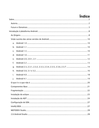 Índice
Sobre....................................................................................................................................2
Autoria..............................................................................................................................2
Futuro e Donativos............................................................................................................3
Introdução à plataforma Android ..........................................................................................8
As Origens ........................................................................................................................8
Visão sucinta das várias versões de Android....................................................................10
a. Android 1.0 ...........................................................................................................10
b. Android 1.1 ...........................................................................................................10
c. Android 1.5 ...........................................................................................................10
d. Android 1.6 ...........................................................................................................11
e. Android 2.0, 2.0.1, 2.1 ..........................................................................................12
f. Android 2.2 ...........................................................................................................13
g. Android 2.3, 2.3.1, 2.3.2, 2.3.3, 2.3.4, 2.3.5, 2.3.6, 2.3.7 .....................................14
h. Android 3.0, 3.1 e 3.2............................................................................................16
i. Android 4.0 ...........................................................................................................18
j. Android 4.1 ...........................................................................................................19
O que é e o que não é .....................................................................................................20
Componentes Base..........................................................................................................21
Fragmentação .................................................................................................................22
Instalação do eclipse .......................................................................................................23
Instalação do ADT ...........................................................................................................24
Configuração do SDK.......................................................................................................27
IntelliJ IDEA .....................................................................................................................27
MOTODEV Studio.............................................................................................................28
2.6 Android Studio ..........................................................................................................28
 