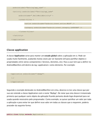android:label="@string/app_name" >
<activity android:label="@string/app_name"
android:name=".HelloWorldActivity" >
<intent-filter >
<action android:name="android.intent.action.MAIN" />
<category android:name="android.intent.category.LAUNCHER" />
</intent-filter>
</activity>
</application>
Classe application
A classe Application serve para manter um estado global sobre a aplicação em si. Pode ser
usada muito facilmente, acabando muitas vezes por ser bastante útil para partilhar objetos e
propriedades entre vários componentes ( Services, Activities, etc). Para a usar tem que a definir no
AndroidManifest.xml dentro da tag <application> como elemento. Por exemplo:
<application android:name=".MyApp">
[…]
</application>
Seguindo o exemplo declarado no AndroidManifest em cima, deverse-á criar uma classe que por
sua vez estende a classe Application com o nome “MyApp”. De notar que esta classe é instanciada
primeiro que qualquer outro objeto da aplicação ficando portanto desde logo disponível para ser
usada quando necessário pelo programador. Como exemplo, se quiser partilhar um valor por toda
a aplicação e para evitar ter que definir esse valor em todas as classes que o requerem, poderia
proceder da seguinte forma:
public class MyApp extends Application {
 