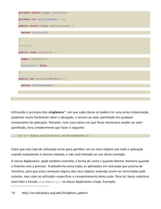 private static MyApp singleton;
private int mSharedNumber = 5;
public static MyApp getInstance() {
return singleton;
}
@Override
public void onCreate() {
super.onCreate();
singleton = this;
}
public int getSharedNumber() {
return mSharedNumber;
}
}
Utilizando o princípio dos singletons19
, em que cada classe só poderá ter uma única instanciação,
podemos muito facilmente obter o desejado: o acesso ao valor partilhado em qualquer
componente da aplicação. Portanto, num caso típico em que fosse necessário aceder ao valor
partilhado, teria simplesmente que fazer o seguinte:
int x = MyApp.getInstance().getSharedNumber();
Claro que este tipo de utilização serve para partilhar um ou mais objetos por toda a aplicação
usando exatamente o mesmo método, e não está limitado ao uso deste exemplo.
A classe Application, pode também controlar a forma de como e quando libertar memória quando
o Sistema está a precisar. A plataforma avisa todas as aplicações em execução que precisa de
memória, para que estas removam alguns dos seus objetos evitando assim ser terminadas pelo
sistema, mas cabe ao utilizador especificar o comportamento desta ação. Para tal, basta substituir
(override) a função onLowMemory() na classe Application criada. Exemplo:
19 http://en.wikipedia.org/wiki/Singleton_pattern
 