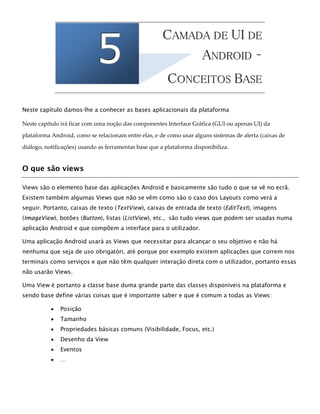 555
5
CCAAMMAADDAA DDEE UUII DDEE
AANNDDRROOIIDD ––
6
CCOONNCCEEIITTOOSS BBAASSEE
Neste capítulo damos-lhe a conhecer as bases aplicacionais da plataforma
Neste capítulo irá ficar com uma noção das componentes Interface Gráfica (GUI ou apenas UI) da
plataforma Android, como se relacionam entre elas, e de como usar alguns sistemas de alerta (caixas de
diálogo, notificações) usando as ferramentas base que a plataforma disponibiliza.
O que são views
Views são o elemento base das aplicações Android e basicamente são tudo o que se vê no ecrã.
Existem também algumas Views que não se vêm como são o caso dos Layouts como verá a
seguir. Portanto, caixas de texto (TextView), caixas de entrada de texto (EditText), imagens
(ImageView), botões (Button), listas (ListView), etc., são tudo views que podem ser usadas numa
aplicação Android e que compõem a interface para o utilizador.
Uma aplicação Android usará as Views que necessitar para alcançar o seu objetivo e não há
nenhuma que seja de uso obrigatóri, até porque por exemplo existem aplicações que correm nos
terminais como serviços e que não têm qualquer interação direta com o utilizador, portanto essas
não usarão Views.
Uma View é portanto a classe base duma grande parte das classes disponíveis na plataforma e
sendo base define várias coisas que é importante saber e que é comum a todas as Views:
 Posição
 Tamanho
 Propriedades básicas comuns (Visibilidade, Focus, etc.)
 Desenho da View
 Eventos
 …
 