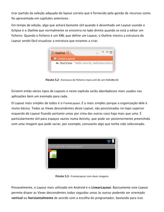 tirar partido da seleção adquada do layout correto que é fornecido pela gestão de recursos como
foi apresentada em capítulos anteriores.
Em tempo de edição, algo que achará bastante útil quando é desenhado um Layout usando o
Eclipse é o Outline que normalmente se encontra no lado direito quando se está a editar um
ficheiro. Quando o ficheiro é um XML que define um Layout, o Outline mostra a estrutura do
Layout sendo fácil visualizar a estrutura que estamos a criar.
FFIIGGUURRAA 55..22 -- Estrutura do ficheiro main.xml de um HelloWorld
Existem então vários tipos de Layouts e neste capítulo serão abordadosos mais usados nas
aplicações bem um exemplo para cada.
O Layout mais simples de todos é o FrameLayout. É o mais simples porque a organização dele é
muito básica: Todas as Views descendentes deste Layout, são posicionadas no topo superior
esquerdo do Layout ficando portanto umas por cima das outras caso haja mais que uma. É
particularmente útil para espaços vazios numa Activity, que pode ser posteriormente preenchido
com uma imagem que pode variar, por exemplo, consoante algo que tenha sido selecionado.
FFIIGGUURRAA 55..33 -- FrameLayout com duas imagens
Provavelmente, o Layout mais utilizado em Android é o LinearLayout. Basicamente este Layout
permite dispor as Views descendentes todas seguidas umas às outras podendo ser orientado
vertical ou horizontalmente de acordo com a escolha do programador, bastando para isso
 