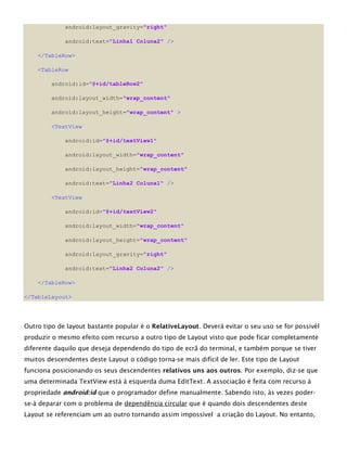 android:layout_gravity="right"
android:text="Linha1 Coluna2" />
</TableRow>
<TableRow
android:id="@+id/tableRow2"
android:layout_width="wrap_content"
android:layout_height="wrap_content" >
<TextView
android:id="@+id/textView1"
android:layout_width="wrap_content"
android:layout_height="wrap_content"
android:text="Linha2 Coluna1" />
<TextView
android:id="@+id/textView2"
android:layout_width="wrap_content"
android:layout_height="wrap_content"
android:layout_gravity="right"
android:text="Linha2 Coluna2" />
</TableRow>
</TableLayout>
Outro tipo de layout bastante popular é o RelativeLayout. Deverá evitar o seu uso se for possivél
produzir o mesmo efeito com recurso a outro tipo de Layout visto que pode ficar completamente
diferente daquilo que deseja dependendo do tipo de ecrã do terminal, e também porque se tiver
muitos descendentes deste Layout o código torna-se mais difícil de ler. Este tipo de Layout
funciona posicionando os seus descendentes relativos uns aos outros. Por exemplo, diz-se que
uma determinada TextView está à esquerda duma EditText. A associação é feita com recurso à
propriedade android:id que o programador define manualmente. Sabendo isto, às vezes poder-
se-à deparar com o problema de dependência circular que é quando dois descendentes deste
Layout se referenciam um ao outro tornando assim impossível a criação do Layout. No entanto,
 