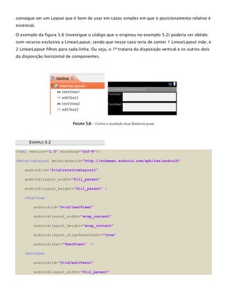 consegue ser um Layout que é bom de usar em casos simples em que o posicionamento relativo é
essencial.
O exemplo da figura 5.6 (investigue o código que o originou no exemplo 5.2) poderia ser obtido
com recurso exclusivo a LinearLayout, sendo que nesse caso teria de conter 1 LinearLayout mãe, e
2 LinearLayout filhos para cada linha. Ou seja, o 1º trataria da disposição vertical e os outros dois
da disposição horizontal de componentes.
FFIIGGUURRAA 55..66 -- Outline e resultado dum RelativeLayout
EEXXEEMMPPLLOO 55..22
<?xml version="1.0" encoding="utf-8"?>
<RelativeLayout xmlns:android="http://schemas.android.com/apk/res/android"
android:id="@+id/relativeLayout1"
android:layout_width="fill_parent"
android:layout_height="fill_parent" >
<TextView
android:id="@+id/textView1"
android:layout_width="wrap_content"
android:layout_height="wrap_content"
android:layout_alignParentLeft="true"
android:text="TextView1" />
<EditText
android:id="@+id/editText1"
android:layout_width="fill_parent"
 