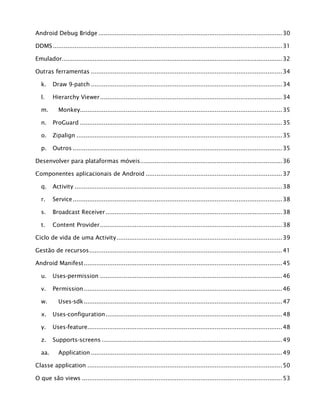 Android Debug Bridge .....................................................................................................30
DDMS..............................................................................................................................31
Emulador.........................................................................................................................32
Outras ferramentas .........................................................................................................34
k. Draw 9-patch .........................................................................................................34
l. Hierarchy Viewer....................................................................................................34
m. Monkey...............................................................................................................35
n. ProGuard ...............................................................................................................35
o. Zipalign .................................................................................................................35
p. Outros ...................................................................................................................35
Desenvolver para plataformas móveis..............................................................................36
Componentes aplicacionais de Android ...........................................................................37
q. Activity ..................................................................................................................38
r. Service...................................................................................................................38
s. Broadcast Receiver.................................................................................................38
t. Content Provider....................................................................................................38
Ciclo de vida de uma Activity...........................................................................................39
Gestão de recursos..........................................................................................................41
Android Manifest.............................................................................................................45
u. Uses-permission ....................................................................................................46
v. Permission.............................................................................................................46
w. Uses-sdk.............................................................................................................47
x. Uses-configuration.................................................................................................48
y. Uses-feature...........................................................................................................48
z. Supports-screens ...................................................................................................49
aa. Application .........................................................................................................49
Classe application ...........................................................................................................50
O que são views ..............................................................................................................53
 