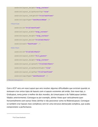 android:layout_height="wrap_content"
android:layout_alignParentTop="true"
android:layout_toRightOf="@+id/textView1"
android:inputType="textPersonName" />
<TextView
android:id="@+id/textView2"
android:layout_width="wrap_content"
android:layout_height="wrap_content"
android:layout_below="@+id/editText1"
android:text="TextView2" />
<EditText
android:id="@+id/editText2"
android:layout_width="fill_parent"
android:layout_height="wrap_content"
android:layout_alignLeft="@+id/editText1"
android:layout_alignParentRight="true"
android:layout_alignTop="@+id/textView2"
android:inputType="textPassword" />
</RelativeLayout>
Com o ICS20
veio um novo Layout que veio resolver algumas dificuldades que existiam quando se
tentavam criar certos tipos de layouts com o Layouts existentes até então. Este novo tipo, o
GridLayout, tenta juntar o melhor de dois mundos, do LinearLayout e do TableLayout (ambos
falados anteriormente). Consegue-se por exemplo, alinhar Views quer verticalmente quer
horizontalmente com outras Views (alinhar e não posicionar como no RelativeLayout). Consegue-
se também criar layouts mais complexos sem ter uma estrutura demasiado complexa, que acaba
comprometer a performance.
20 Ice Cream Sandwich
 