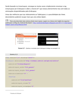 Sendo baseado no LinearLayout, consegue-se muitas vezes simplesmente renomear a tag
LinearLayout por GridLayout e obter a mesma IU21
que estava anteriormente mas com todas as
otimizações disponibilizadas pelo GridLayout.
Umas das melhorias que traz relativamente ao TableLayout, é a possibilidade das Views
descendentes poderem ocupar mais que uma célula (Span) .
Para uma descrição mais extensa deste novo Layout, sugere-se a leitura (em Inglês) da seguinte
publicação no Blog dos Android Developers: http://android-developers.blogspot.com/2011/11/new-layout-
widgets-space-and-gridlayout.html
FFIIGGUURRAA 55..77 -- Outline e resultado dum GridLayout (código no exemplo 5.3)
EEXXEEMMPPLLOO 55..33
<?xml version="1.0" encoding="utf-8"?>
<GridLayout xmlns:android="http://schemas.android.com/apk/res/android"
android:id="@+id/gridLayout1"
android:layout_width="fill_parent"
android:layout_height="fill_parent"
android:columnCount="4" >
<TextView
android:id="@+id/textView1"
android:layout_column="0"
android:layout_columnSpan="2"
21 Interface de Utilizador
 
