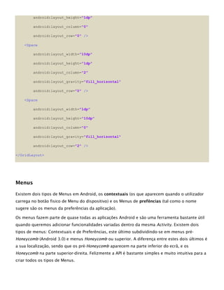 android:layout_height="1dp"
android:layout_column="0"
android:layout_row="0" />
<Space
android:layout_width="10dp"
android:layout_height="1dp"
android:layout_column="2"
android:layout_gravity="fill_horizontal"
android:layout_row="0" />
<Space
android:layout_width="1dp"
android:layout_height="10dp"
android:layout_column="0"
android:layout_gravity="fill_horizontal"
android:layout_row="2" />
</GridLayout>
Menus
Existem dois tipos de Menus em Android, os contextuais (os que aparecem quando o utilizador
carrega no botão fisico de Menu do dispositivo) e os Menus de prefências (tal como o nome
sugere são os menus da preferências da aplicação).
Os menus fazem parte de quase todas as aplicações Android e são uma ferramenta bastante útil
quando queremos adicionar funcionalidades variadas dentro da mesma Activity. Existem dois
tipos de menus: Contextuais e de Preferências, este último subdividindo-se em menus pré-
Honeycomb (Android 3.0) e menus Honeycomb ou superior. A diferença entre estes dois últimos é
a sua localização, sendo que os pré-Honeycomb aparecem na parte inferior do ecrã, e os
Honeycomb na parte superior-direita. Felizmente a API é bastante simples e muito intuitiva para a
criar todos os tipos de Menus.
 