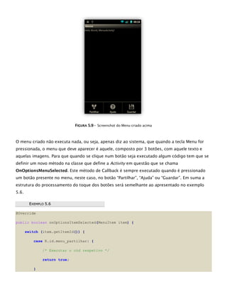 FFIIGGUURRAA 55..99 -- Screenshot do Menu criado acima
O menu criado não executa nada, ou seja, apenas diz ao sistema, que quando a tecla Menu for
pressionada, o menu que deve aparecer é aquele, composto por 3 botões, com aquele texto e
aquelas imagens. Para que quando se clique num botão seja executado algum código tem que se
definir um novo método na classe que define a Activity em questão que se chama
OnOptionsMenuSelected. Este método de Callback é sempre executado quando é pressionado
um botão presente no menu, neste caso, no botão “Partilhar”, “Ajuda” ou “Guardar”. Em suma a
estrutura do processamento do toque dos botões será semelhante ao apresentado no exemplo
5.6.
EEXXEEMMPPLLOO 55..66
@Override
public boolean onOptionsItemSelected(MenuItem item) {
switch (item.getItemId()) {
case R.id.menu_partilhar: {
/* Executar o cód respetivo */
return true;
}
 