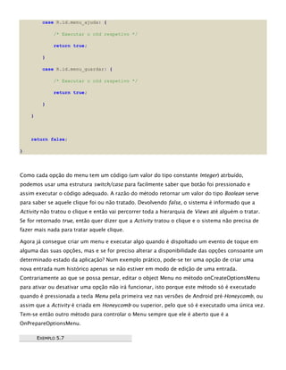 case R.id.menu_ajuda: {
/* Executar o cód respetivo */
return true;
}
case R.id.menu_guardar: {
/* Executar o cód respetivo */
return true;
}
}
return false;
}
Como cada opção do menu tem um código (um valor do tipo constante Integer) atrbuído,
podemos usar uma estrutura switch/case para facilmente saber que botão foi pressionado e
assim executar o código adequado. A razão do método retornar um valor do tipo Boolean serve
para saber se aquele clique foi ou não tratado. Devolvendo false, o sistema é informado que a
Activity não tratou o clique e então vai percorrer toda a hierarquia de Views até alguém o tratar.
Se for retornado true, então quer dizer que a Activity tratou o clique e o sistema não precisa de
fazer mais nada para tratar aquele clique.
Agora já consegue criar um menu e executar algo quando é dispoltado um evento de toque em
alguma das suas opções, mas e se for preciso alterar a disponibilidade das opções consoante um
determinado estado da aplicação? Num exemplo prático, pode-se ter uma opção de criar uma
nova entrada num histórico apenas se não estiver em modo de edição de uma entrada.
Contrariamente ao que se possa pensar, editar o object Menu no método onCreateOptionsMenu
para ativar ou desativar uma opção não irá funcionar, isto porque este método só é executado
quando é pressionada a tecla Menu pela primeira vez nas versões de Android pré-Honeycomb, ou
assim que a Activity é criada em Honeycomb ou superior, pelo que só é executado uma única vez.
Tem-se então outro método para controlar o Menu sempre que ele é aberto que é a
OnPrepareOptionsMenu.
EEXXEEMMPPLLOO 55..77
 
