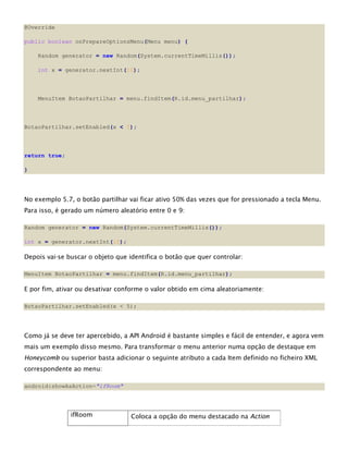 @Override
public boolean onPrepareOptionsMenu(Menu menu) {
Random generator = new Random(System.currentTimeMillis());
int x = generator.nextInt(10);
MenuItem BotaoPartilhar = menu.findItem(R.id.menu_partilhar);
BotaoPartilhar.setEnabled(x < 5);
return true;
}
No exemplo 5.7, o botão partilhar vai ficar ativo 50% das vezes que for pressionado a tecla Menu.
Para isso, é gerado um número aleatório entre 0 e 9:
Random generator = new Random(System.currentTimeMillis());
int x = generator.nextInt(10);
Depois vai-se buscar o objeto que identifica o botão que quer controlar:
MenuItem BotaoPartilhar = menu.findItem(R.id.menu_partilhar);
E por fim, ativar ou desativar conforme o valor obtido em cima aleatoriamente:
BotaoPartilhar.setEnabled(x < 5);
Como já se deve ter apercebido, a API Android é bastante simples e fácil de entender, e agora vem
mais um exemplo disso mesmo. Para transformar o menu anterior numa opção de destaque em
Honeycomb ou superior basta adicionar o seguinte atributo a cada Item definido no ficheiro XML
correspondente ao menu:
android:showAsAction="ifRoom"
ifRoom Coloca a opção do menu destacado na Action
 