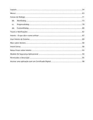 Layouts ...........................................................................................................................54
Menus .............................................................................................................................63
Caixas de Diálogo ...........................................................................................................71
bb. AlertDialog .........................................................................................................73
cc. Progressdialog....................................................................................................78
dd. CustomDialog.....................................................................................................80
Toasts e Notificações ......................................................................................................82
Intents – O que são e como utilizar .................................................................................87
Usar Intents de Sistema ...................................................................................................89
Mais sobre Actions ..........................................................................................................90
Intent Extras....................................................................................................................90
Notas Finais sobre Intents ...............................................................................................93
Modelo De Segurança Aplicacional ..................................................................................94
Permissões e Descrição ...................................................................................................95
Assinar uma aplicação com um Certificado Digital...........................................................98
 