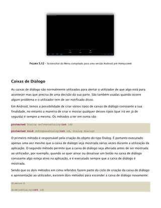 FFIIGGUURRAA 55..1122 -- Screenshot do Menu compilado para uma versão Android pré-Honeycomb
Caixas de Diálogo
As caixas de diálogo são normalmente utilizadas para alertar o utilizador de que algo está para
acontecer mas que precisa de uma decisão da sua parte. São também usadas quando ocorre
algum problema e o utilizador tem de ser notificado disso.
Em Android, temos a possibilidade de criar vários tipos de caixas de diálogo consoante a sua
finalidade, no entanto a maneira de criar e mostar qualquer desses tipos (que irá ver já de
seguida) é sempre a mesma. Os métodos a ter em conta são:
protected Dialog onCreateDialog(int id)
protected void onPrepareDialog(int id, Dialog dialog)
O primeiro método é responsável pela criação do objeto do tipo Dialog. É portanto executado
apenas uma vez mesmo que a caixa de diálogo seja mostrada várias vezes durante a utilização da
aplicação. O segundo método permite que a caixa de diálogo seja alterada antes de ser mostrada
ao utilizador, por exemplo, quando se quer ativar ou desativar um botão na caixa de diálogo
consoante algo esteja ativo na aplicação, e é executado sempre que a caixa de diálogo é
mostrada.
Sendo que os dois métodos em cima referidos fazem parte do ciclo de criação da caixa de diálogo
e apresentação ao utilizador, existem dois métodos para esconder a caixa de diálogo novamente:
dismiss()
dismissDialog(int id)
 