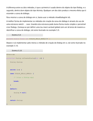 A diferença entre os dois métodos, é que o primeiro é usado dentro do objeto do tipo Dialog, e o
segundo, dentro dum objeto do tipo Activity. Qualquer um dos dois produz o mesmo efeito que é
esconder a caixa de diálogo.
Para mostrar a caixa de diálogo em si, basta usar o método showDialog(int id).
A melhor forma de implementar os métodos de criação da caixa de diálogo é através do uso de
uma estrutura switch … case. Usando esta estrutura pode duma forma muito simples e percetível
criar Dialogs. Começa-se por definir uma (ou mais) variável global com um Id único de maneira a
identificar a caixa de diálogo, tal como ilustrado no exemplo 5.9.
EEXXEEMMPPLLOO 55..99
private static final int DIALOG_HELLO_WORLD = 0;
Depois é só implementar pelo menos o método de criação do Dialog em si, tal como ilustrado no
exemplo 5.10.
EEXXEEMMPPLLOO 55..1100
@Override
protected Dialog onCreateDialog(int id) {
Dialog dialog;
switch (id) {
case DIALOG_HELLO_WORLD: {
// Criar o Dialog aqui
break;
}
default:
dialog = null;
}
return dialog;
}
 