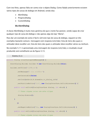 Com isto feito, apenas falta ver como criar o objeto Dialog. Como falado anteriormente existem
vários tipos de caixas de diálogo em Android, sendo elas:
 AlertDialog
 ProgressDialog
 CustomDialog
bb.AlertDialog
A classe AlertDialog é muito mais genérica do que o nome faz parecer, sendo capaz de criar
qualquer tipo de caixa de diálogo e não apenas algo do tipo “Alerta”.
Para dar um exemplo de como é fácil e útil este tipo de caixa de diálogo, seguem-se três
exemplos bastante comuns: mensagem com resposta (sim/não); lista de itens dos quais o
utilizador deve escolher um; lista de itens dos quais o utilizador deve escolher vários ou nenhum.
No exemplo 5.11 é apresentada uma mensagem de resposta (sim/não), o resultado visual
produzido será semelhante ao da figura 5.13.
EEXXEEMMPPLLOO 55..1111
private Dialog criarDialogoComMessagem() {
AlertDialog.Builder builder = new AlertDialog.Builder(this);
builder.setTitle("Olá Mundo")
.setMessage("O dia está bom?")
.setCancelable(false)
.setIcon(android.R.drawable.ic_dialog_info)
.setPositiveButton("Sim", new DialogInterface.OnClickListener() {
public void onClick(DialogInterface dialog, int which) {
// Fazer alguma coisa com este clique
dialog.dismiss();
}
})
.setNegativeButton("Não, new DialogInterface.OnClickListener() {
public void onClick(DialogInterface dialog, int which) {
// Fazer alguma coisa com este clique
 