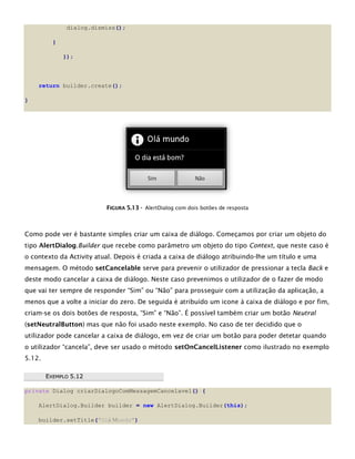 dialog.dismiss();
}
});
return builder.create();
}
FFIIGGUURRAA 55..1133 -- AlertDialog com dois botões de resposta
Como pode ver é bastante simples criar um caixa de diálogo. Começamos por criar um objeto do
tipo AlertDialog.Builder que recebe como parâmetro um objeto do tipo Context, que neste caso é
o contexto da Activity atual. Depois é criada a caixa de diálogo atribuindo-lhe um título e uma
mensagem. O método setCancelable serve para prevenir o utilizador de pressionar a tecla Back e
deste modo cancelar a caixa de diálogo. Neste caso prevenimos o utilizador de o fazer de modo
que vai ter sempre de responder “Sim” ou “Não” para prosseguir com a utilização da aplicação, a
menos que a volte a iniciar do zero. De seguida é atribuído um icone à caixa de diálogo e por fim,
criam-se os dois botões de resposta, “Sim” e “Não”. É possível também criar um botão Neutral
(setNeutralButton) mas que não foi usado neste exemplo. No caso de ter decidido que o
utilizador pode cancelar a caixa de diálogo, em vez de criar um botão para poder detetar quando
o utilizador “cancela”, deve ser usado o método setOnCancelListener como ilustrado no exemplo
5.12.
EEXXEEMMPPLLOO 55..1122
private Dialog criarDialogoComMessagemCancelavel() {
AlertDialog.Builder builder = new AlertDialog.Builder(this);
builder.setTitle("Olá Mundo")
 