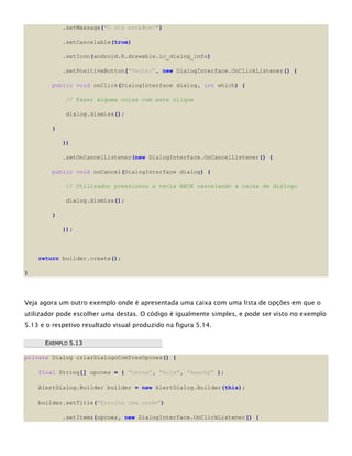.setMessage("O dia está bom?")
.setCancelable(true)
.setIcon(android.R.drawable.ic_dialog_info)
.setPositiveButton("Fechar", new DialogInterface.OnClickListener() {
public void onClick(DialogInterface dialog, int which) {
// Fazer alguma coisa com este clique
dialog.dismiss();
}
})
.setOnCancelListener(new DialogInterface.OnCancelListener() {
public void onCancel(DialogInterface dialog) {
// Utilizador pressionou a tecla BACK cancelando a caixa de diálogo
dialog.dismiss();
}
});
return builder.create();
}
Veja agora um outro exemplo onde é apresentada uma caixa com uma lista de opções em que o
utilizador pode escolher uma destas. O código é igualmente simples, e pode ser visto no exemplo
5.13 e o respetivo resultado visual produzido na figura 5.14.
EEXXEEMMPPLLOO 55..1133
private Dialog criarDialogoComTresOpcoes() {
final String[] opcoes = { "Ontem", "Hoje", "Amanhã" };
AlertDialog.Builder builder = new AlertDialog.Builder(this);
builder.setTitle("Escolha uma opção")
.setItems(opcoes, new DialogInterface.OnClickListener() {
 