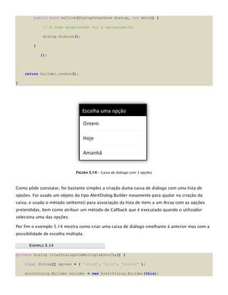 public void onClick(DialogInterface dialog, int which) {
// O item selecionado foi o opcoes[which]
dialog.dismiss();
}
});
return builder.create();
}
FFIIGGUURRAA 55..1144 -- Caixa de diálogo com 3 opções
Como pôde constatar, foi bastante simples a criação duma caixa de diálogo com uma lista de
opções. Foi usado um objeto do tipo AlertDialog.Builder novamente para ajudar na criação da
caixa, e usado o método setItems() para associação da lista de itens a um Array com as opções
pretendidas, bem como atribuir um método de Callback que é executado quando o utilizador
seleciona uma das opções.
Por fim o exemplo 5.14 mostra como criar uma caixa de diálogo smelhante à anterior mas com a
possibilidade de escolha múltipla.
EEXXEEMMPPLLOO 55..1144
private Dialog criarDialogoComMultiplaEscolha() {
final String[] opcoes = { "Ontem", "Hoje", "Amanhã" };
AlertDialog.Builder builder = new AlertDialog.Builder(this);
 