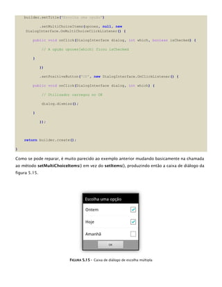 builder.setTitle("Escolha uma opção")
.setMultiChoiceItems(opcoes, null, new
DialogInterface.OnMultiChoiceClickListener() {
public void onClick(DialogInterface dialog, int which, boolean isChecked) {
// A opção opcoes[which] ficou isChecked
}
})
.setPositiveButton("OK", new DialogInterface.OnClickListener() {
public void onClick(DialogInterface dialog, int which) {
// Utilizador carregou no OK
dialog.dismiss();
}
});
return builder.create();
}
Como se pode reparar, é muito parecido ao exemplo anterior mudando basicamente na chamada
ao método setMultiChoiceItems() em vez do setItems(), produzindo então a caixa de diálogo da
figura 5.15.
FFIIGGUURRAA 55..1155 -- Caixa de diálogo de escolha múltipla
 