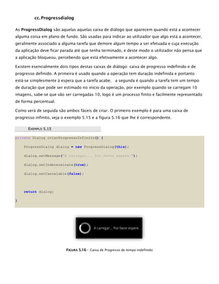 cc. Progressdialog
As ProgressDialog são aquelas aquelas caixa de diálogo que aparecem quando está a acontecer
alguma coisa em plano de fundo. São usadas para indicar ao utilizador que algo está a acontecer,
geralmente associado a alguma tarefa que demore algum tempo a ser efetuada e cuja execução
da aplicação deve ficar parada até que tenha terminado, e deste modo o utilizador não pensa que
a aplicação bloqueou, percebendo que está efetivamente a acontecer algo.
Existem esencialmente dois tipos destas caixas de diálogo: caixa de progresso indefinido e de
progresso definido. A primeira é usado quando a operação tem duração indefinida e portanto
está-se simplesmente à espera que a tarefa acabe; a segunda é quando a tarefa tem um tempo
de duração que pode ser estimado no inicio da operação, por exemplo quando se carregam 10
imagens, sabe-se que vão ser carregadas 10, logo é um processo finito e facilmente representado
de forma percentual.
Como verá de seguida são ambos fáceis de criar. O primeiro exemplo é para uma caixa de
progresso infinito, veja o exemplo 5.15 e a figura 5.16 que lhe é correspondente.
EEXXEEMMPPLLOO 55..1155
private Dialog criarProgressoInfinito() {
ProgressDialog dialog = new ProgressDialog(this);
dialog.setMessage("A carregar... Por favor espere.");
dialog.setIndeterminate(true);
dialog.setCancelable(false);
return dialog;
}
FFIIGGUURRAA 55..1166 -- Caixa de Progresso de tempo indefinido
 