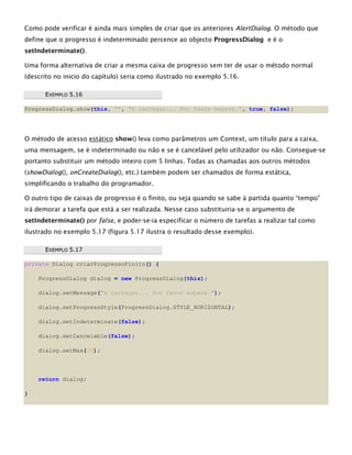 Como pode verificar é ainda mais simples de criar que os anteriores AlertDialog. O método que
define que o progresso é indeterminado percence ao objecto ProgressDialog e é o
setIndeterminate().
Uma forma alternativa de criar a mesma caixa de progresso sem ter de usar o método normal
(descrito no inicio do capítulo) seria como ilustrado no exemplo 5.16.
EEXXEEMMPPLLOO 55..1166
ProgressDialog.show(this, "", "A carregar... Por favor espere.", true, false);
O método de acesso estático show() leva como parâmetros um Context, um título para a caixa,
uma mensagem, se é indeterminado ou não e se é cancelável pelo utilizador ou não. Consegue-se
portanto substituir um método inteiro com 5 linhas. Todas as chamadas aos outros métodos
(showDialog(), onCreateDialog(), etc.) também podem ser chamados de forma estática,
simplificando o trabalho do programador.
O outro tipo de caixas de progresso é o finito, ou seja quando se sabe à partida quanto “tempo”
irá demorar a tarefa que está a ser realizada. Nesse caso substituiria-se o argumento de
setIndeterminate() por false, e poder-se-ia especificar o número de tarefas a realizar tal como
ilustrado no exemplo 5.17 (figura 5.17 ilustra o resultado desse exemplo).
EEXXEEMMPPLLOO 55..1177
private Dialog criarProgressoFinito() {
ProgressDialog dialog = new ProgressDialog(this);
dialog.setMessage("A carregar... Por favor espere.");
dialog.setProgressStyle(ProgressDialog.STYLE_HORIZONTAL);
dialog.setIndeterminate(false);
dialog.setCancelable(false);
dialog.setMax(10);
return dialog;
}
 