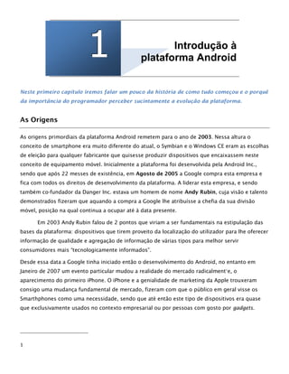 111 Introdução à
plataforma Android
Neste primeiro capítulo iremos falar um pouco da história de como tudo começou e o porquê
da importância do programador perceber sucintamente a evolução da plataforma.
As Origens
As origens primordiais da plataforma Android remetem para o ano de 2003. Nessa altura o
conceito de smartphone era muito diferente do atual, o Symbian e o Windows CE eram as escolhas
de eleição para qualquer fabricante que quisesse produzir dispositivos que encaixassem neste
conceito de equipamento móvel. Inicialmente a plataforma foi desenvolvida pela Android Inc.,
sendo que após 22 messes de existência, em Agosto de 2005 a Google compra esta empresa e
fica com todos os direitos de desenvolvimento da plataforma. A liderar esta empresa, e sendo
também co-fundador da Danger Inc. estava um homem de nome Andy Rubin, cuja visão e talento
demonstrados fizeram que aquando a compra a Google lhe atribuísse a chefia da sua divisão
móvel, posição na qual continua a ocupar até à data presente.
Em 2003 Andy Rubin falou de 2 pontos que viriam a ser fundamentais na estipulação das
bases da plataforma: dispositivos que tirem proveito da localização do utilizador para lhe oferecer
informação de qualidade e agregação de informação de várias tipos para melhor servir
consumidores mais “tecnologicamente informados”.
Desde essa data a Google tinha iniciado então o desenvolvimento do Android, no entanto em
Janeiro de 2007 um evento particular mudou a realidade do mercado radicalment1
e, o
aparecimento do primeiro iPhone. O iPhone e a genialidade de marketing da Apple trouxeram
consigo uma mudança fundamental de mercado, fizeram com que o público em geral visse os
Smarthphones como uma necessidade, sendo que até então este tipo de dispositivos era quase
que exclusivamente usados no contexto empresarial ou por pessoas com gosto por gadgets.
1
 